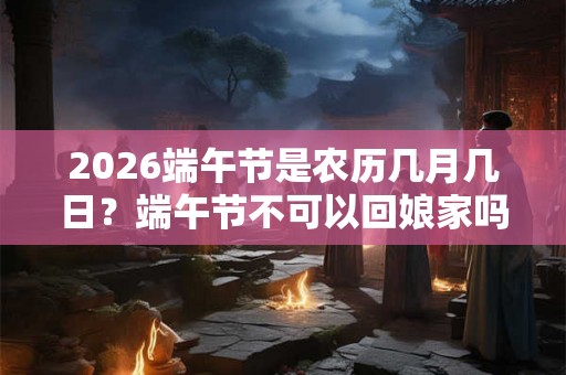 2026端午节是农历几月几日?端午节不可以回娘家吗? 2026端午节是农历几月几日?端午节不可以回娘家吗?