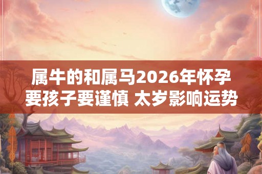 属牛的和属马2026年怀孕要孩子要谨慎 太岁影响运势受损 属牛的和属马2026年怀孕要孩子要谨慎 太岁影响运势受损