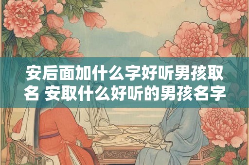 安后面加什么字好听男孩取名 安取什么好听的男孩名字
