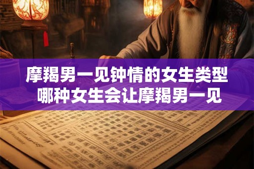 摩羯男一见钟情的女生类型 哪种女生会让摩羯男一见钟情