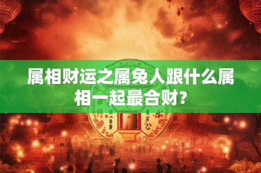 属相财运之属兔人跟什么属相一起最合财? 属相财运之属兔人跟什么属相一起最合财?