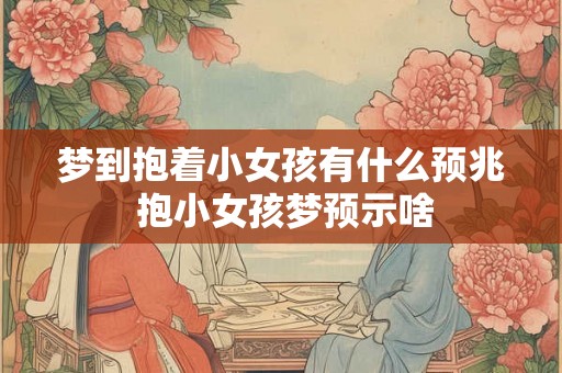 梦到抱着小女孩有什么预兆 抱小女孩梦预示啥