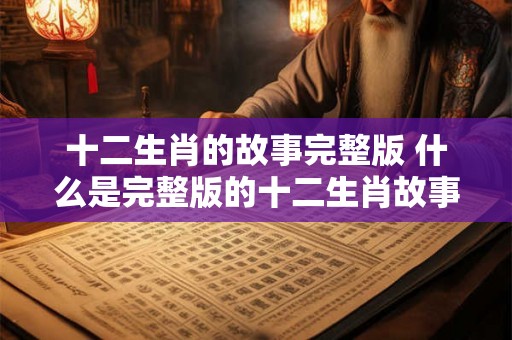 十二生肖的故事完整版 什么是完整版的十二生肖故事 十二生肖的故事完整版 什么是完整版的十二生肖故事