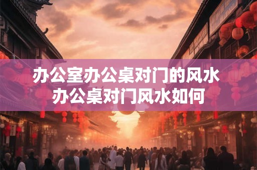 办公室办公桌对门的风水 办公桌对门风水如何
