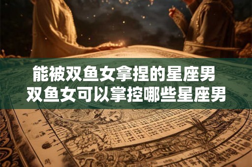 能被双鱼女拿捏的星座男 双鱼女可以掌控哪些星座男