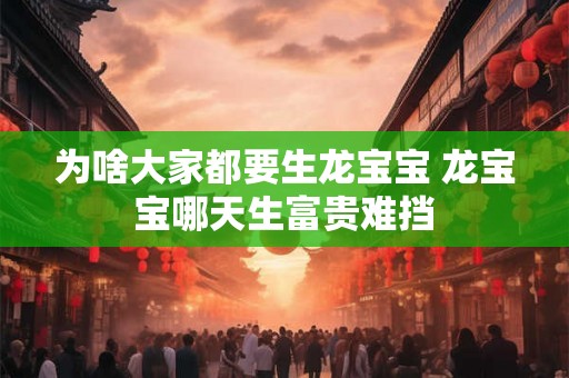 为啥大家都要生龙宝宝 龙宝宝哪天生富贵难挡 为啥大家都要生龙宝宝 龙宝宝哪天生富贵难挡