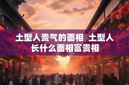 土型人贵气的面相  土型人长什么面相富贵相