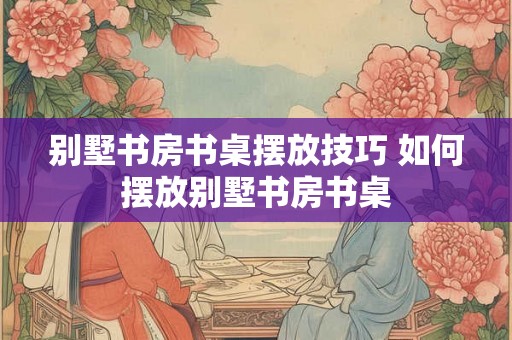 别墅书房书桌摆放技巧 如何摆放别墅书房书桌 别墅书房书桌摆放技巧 如何摆放别墅书房书桌
