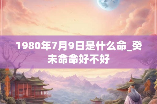 1980年7月9日是什么命_癸未命命好不好