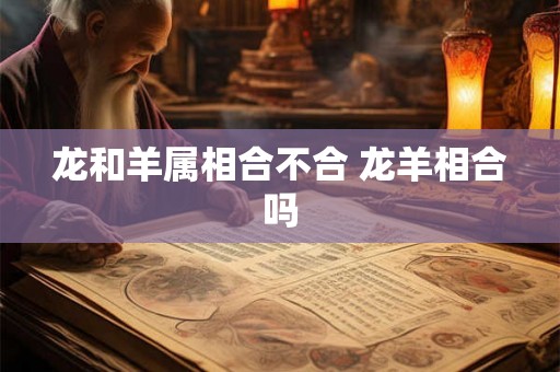 龙和羊属相合不合 龙羊相合吗