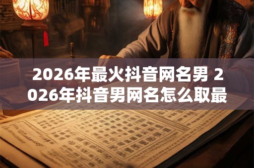 2026年最火抖音网名男 2026年抖音男网名怎么取最火