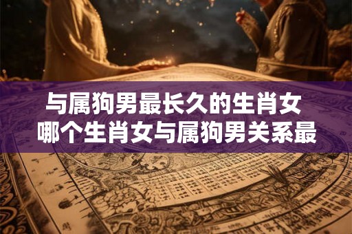 与属狗男最长久的生肖女 哪个生肖女与属狗男关系最长久 与属狗男最长久的生肖女 哪个生肖女与属狗男关系最长久