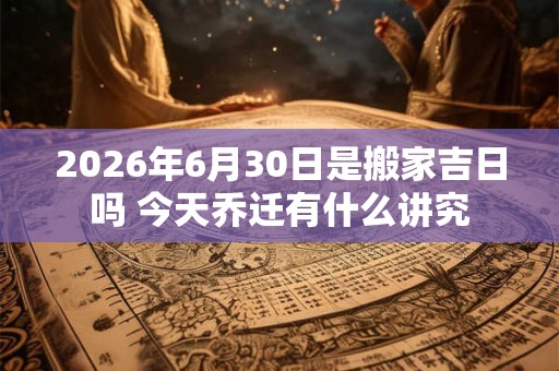 2026年6月30日是搬家吉日吗 今天乔迁有什么讲究 2026年6月30日是搬家吉日吗 今天乔迁有什么讲究