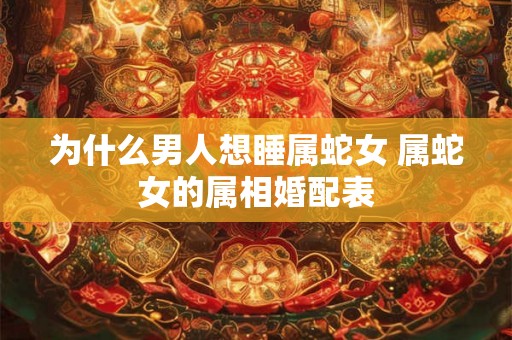 为什么男人想睡属蛇女 属蛇女的属相婚配表
