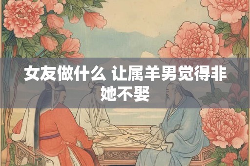 女友做什么 让属羊男觉得非她不娶 女友做什么 让属羊男觉得非她不娶