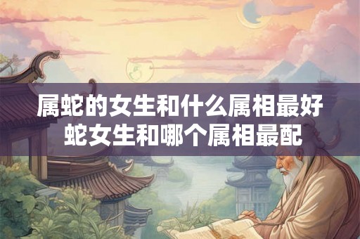 属蛇的女生和什么属相最好 蛇女生和哪个属相最配