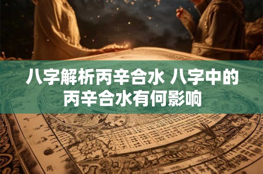 八字解析丙辛合水 八字中的丙辛合水有何影响