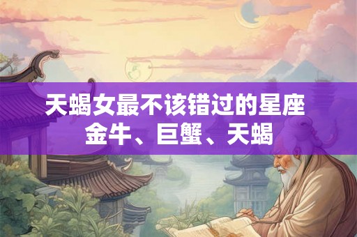 天蝎女最不该错过的星座 金牛、巨蟹、天蝎 天蝎女最不该错过的星座 金牛、巨蟹、天蝎
