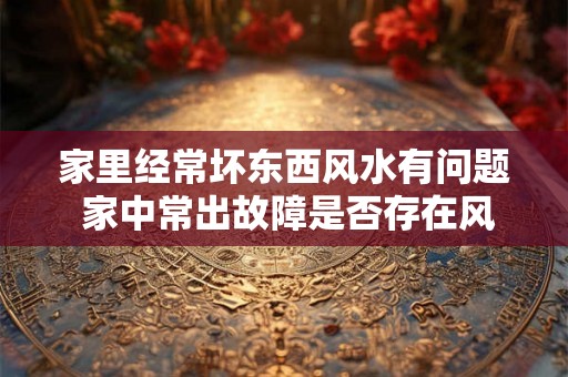 家里经常坏东西风水有问题 家中常出故障是否存在风水问题