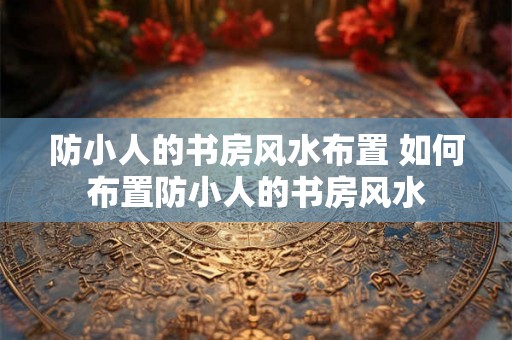 防小人的书房风水布置 如何布置防小人的书房风水 防小人的书房风水布置 如何布置防小人的书房风水
