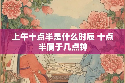 上午十点半是什么时辰 十点半属于几点钟