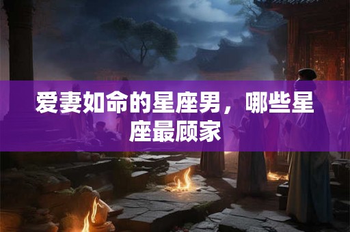 爱妻如命的星座男，哪些星座最顾家