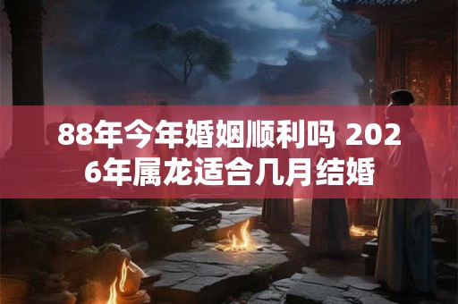 88年今年婚姻顺利吗 2026年属龙适合几月结婚