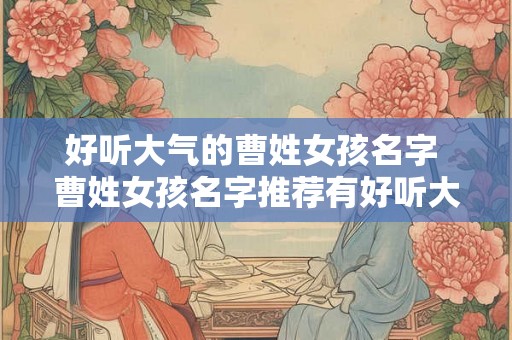 好听大气的曹姓女孩名字 曹姓女孩名字推荐有好听大气的吗 好听大气的曹姓女孩名字 曹姓女孩名字推荐有好听大气的吗