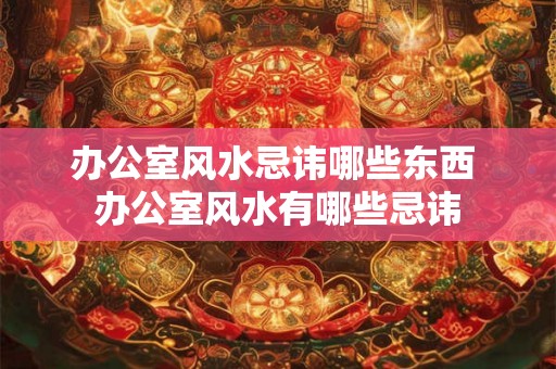 办公室风水忌讳哪些东西 办公室风水有哪些忌讳 办公室风水忌讳哪些东西 办公室风水有哪些忌讳