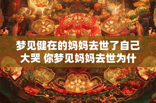 梦见健在的妈妈去世了自己大哭 你梦见妈妈去世为什么会哭 梦见健在的妈妈去世了自己大哭 你梦见妈妈去世为什么会哭