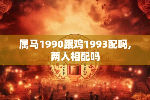 属马1990跟鸡1993配吗,两人相配吗 属马1990跟鸡1993配吗,两人相配吗