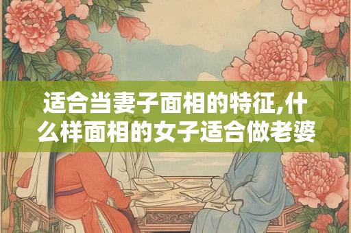 适合当妻子面相的特征,什么样面相的女子适合做老婆