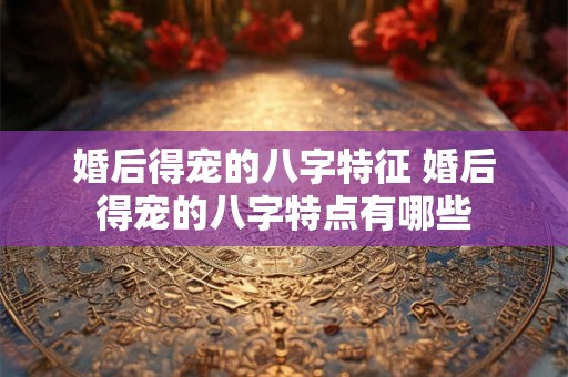 婚后得宠的八字特征 婚后得宠的八字特点有哪些