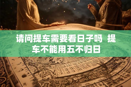 请问提车需要看日子吗  提车不能用五不归日