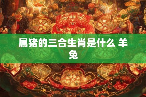 属猪的三合生肖是什么 羊兔