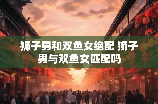 狮子男和双鱼女绝配 狮子男与双鱼女匹配吗