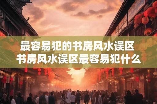 最容易犯的书房风水误区 书房风水误区最容易犯什么