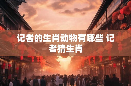 记者的生肖动物有哪些 记者猜生肖