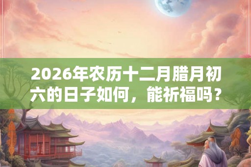 2026年农历十二月腊月初六的日子如何，能祈福吗？