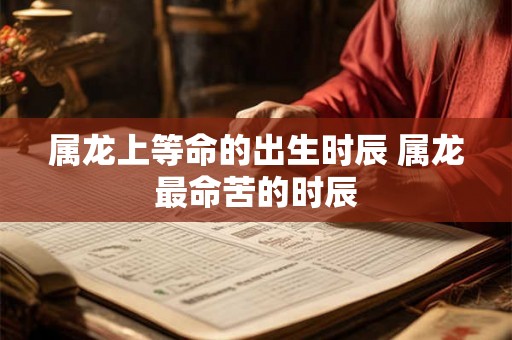 属龙上等命的出生时辰 属龙最命苦的时辰
