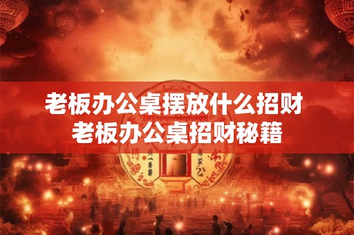 老板办公桌摆放什么招财 老板办公桌招财秘籍