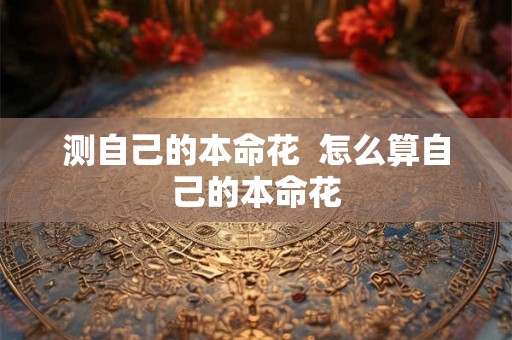 测自己的本命花 怎么算自己的本命花 测自己的本命花 怎么算自己的本命花