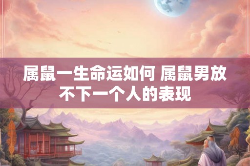 属鼠一生命运如何 属鼠男放不下一个人的表现 属鼠一生命运如何 属鼠男放不下一个人的表现