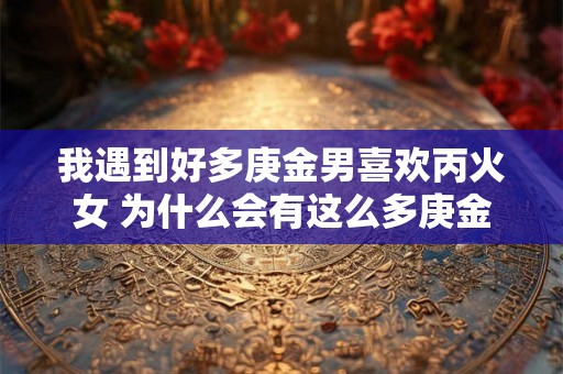 我遇到好多庚金男喜欢丙火女 为什么会有这么多庚金男喜欢丙火女