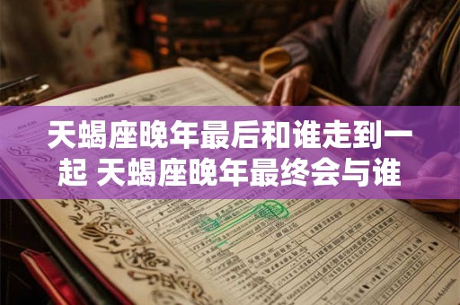 天蝎座晚年最后和谁走到一起 天蝎座晚年最终会与谁结伴共度余生 天蝎座晚年最后和谁走到一起 天蝎座晚年最终会与谁结伴共度余生