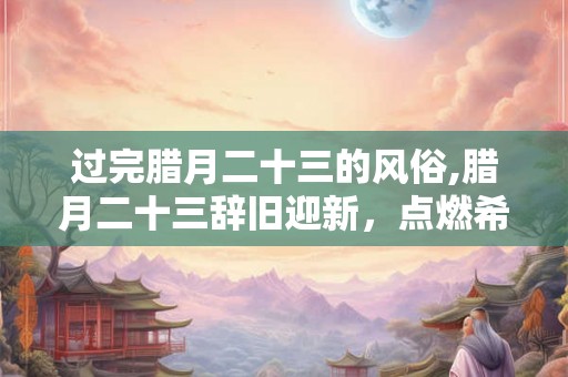 过完腊月二十三的风俗,腊月二十三辞旧迎新，点燃希望