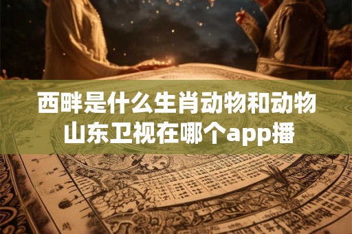 西畔是什么生肖动物和动物 山东卫视在哪个app播