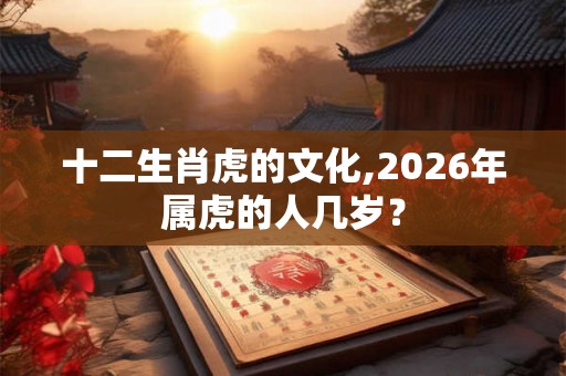 十二生肖虎的文化,2026年属虎的人几岁? 十二生肖虎的文化,2026年属虎的人几岁?