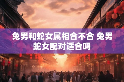 兔男和蛇女属相合不合 兔男蛇女配对适合吗 兔男和蛇女属相合不合 兔男蛇女配对适合吗
