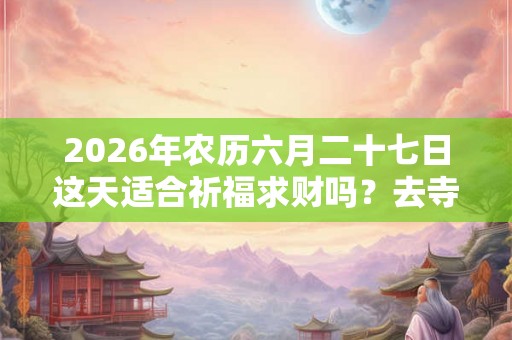 2026年农历六月二十七日这天适合祈福求财吗？去寺庙祈福有什么禁忌？